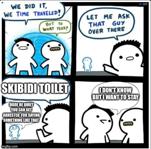 Time Traveling acedantly finding the Perfect Time period | SKIBIDI TOILET; I DON'T KNOW BUT I WANT TO STAY; DUDE BE QUIET YOU CAN GET ARRESTED  FOR SAYING SOMETHING LIKE THAT | image tagged in time travel,funny,memes,skibidi toilet,funny memes | made w/ Imgflip meme maker