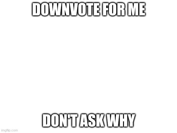 Downvotebegging | DOWNVOTE FOR ME; DON'T ASK WHY | image tagged in blank white template | made w/ Imgflip meme maker