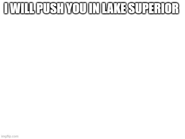 I WILL PUSH YOU IN LAKE SUPERIOR | image tagged in hypothermia | made w/ Imgflip meme maker