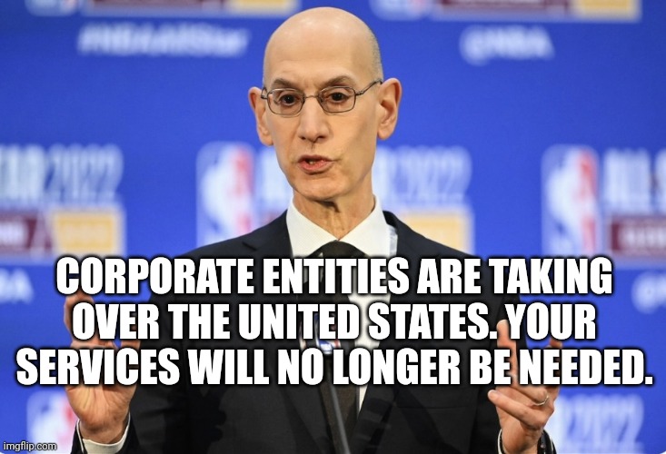 Adam Silver Get Ready To Learn Buddy | CORPORATE ENTITIES ARE TAKING OVER THE UNITED STATES. YOUR SERVICES WILL NO LONGER BE NEEDED. | image tagged in adam silver get ready to learn buddy | made w/ Imgflip meme maker