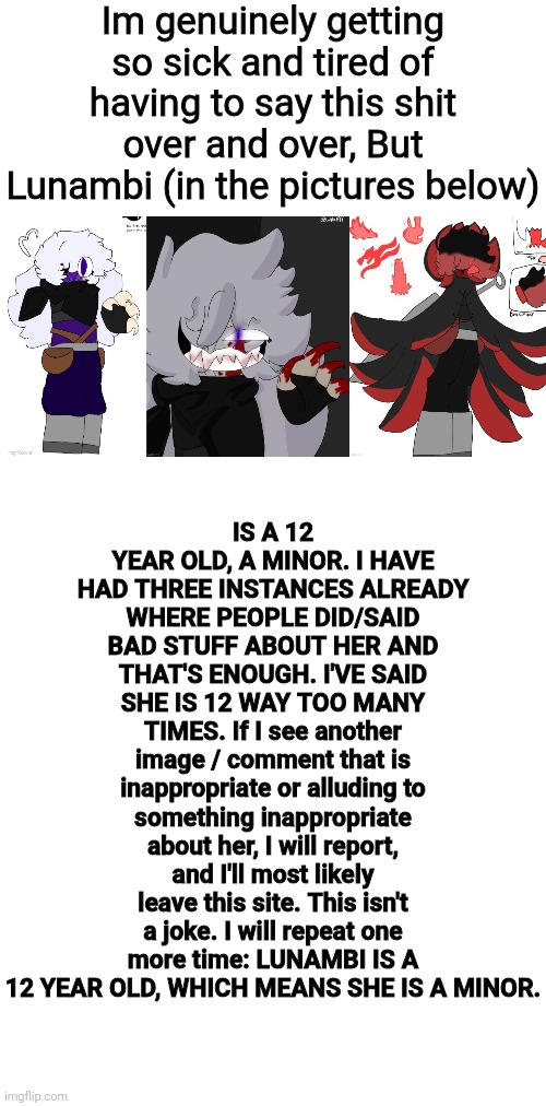 I don't know why I have to keep saying this. I'm genuinely so pissed rn | Im genuinely getting so sick and tired of having to say this shit over and over, But Lunambi (in the pictures below); IS A 12 YEAR OLD, A MINOR. I HAVE HAD THREE INSTANCES ALREADY WHERE PEOPLE DID/SAID BAD STUFF ABOUT HER AND THAT'S ENOUGH. I'VE SAID SHE IS 12 WAY TOO MANY TIMES. If I see another image / comment that is inappropriate or alluding to something inappropriate about her, I will report, and I'll most likely leave this site. This isn't a joke. I will repeat one more time: LUNAMBI IS A 12 YEAR OLD, WHICH MEANS SHE IS A MINOR. | made w/ Imgflip meme maker
