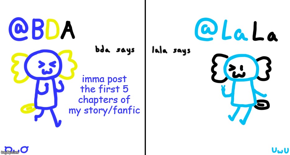 hehe | imma post the first 5 chapters of my story/fanfic | image tagged in bda and lala announcment temp | made w/ Imgflip meme maker