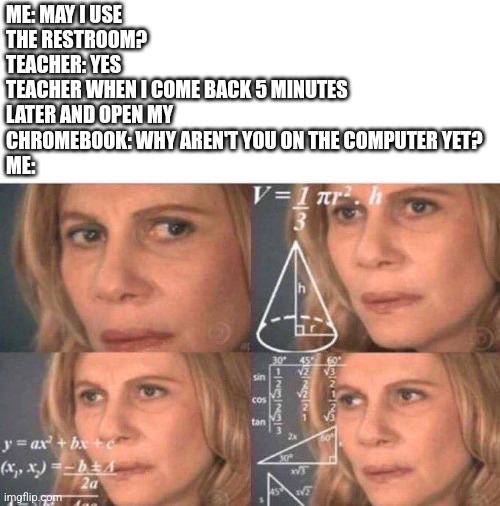 Happened in school today ? | ME: MAY I USE THE RESTROOM?
TEACHER: YES
TEACHER WHEN I COME BACK 5 MINUTES LATER AND OPEN MY CHROMEBOOK: WHY AREN'T YOU ON THE COMPUTER YET?
ME: | image tagged in math lady/confused lady,school | made w/ Imgflip meme maker