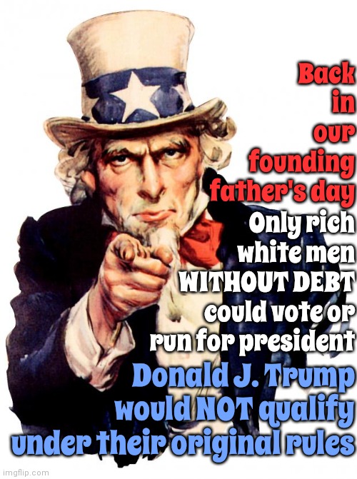 If They Want To Go Back Let's Go All The Way Back | Back in our founding father's day; Only rich white men WITHOUT DEBT could vote or run for president; Donald J. Trump would NOT qualify under their original rules | image tagged in memes,uncle sam,you can't handle the truth,lock him up,trump unfit unqualified dangerous,trump is broke | made w/ Imgflip meme maker
