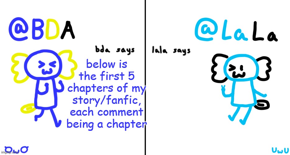 hold | below is the first 5 chapters of my story/fanfic, each comment being a chapter | image tagged in bda and lala announcment temp | made w/ Imgflip meme maker