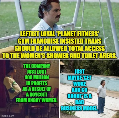 Hey leftists . . . you think? | LEFTIST LOYAL 'PLANET FITNESS' GYM FRANCHISE INSISTED TRANS SHOULD BE ALLOWED TOTAL ACCESS TO THE WOMEN'S SHOWER AND TOILET AREAS. JUST MAYBE 'GET WOKE AND GO BROKE' IS A BAD BUSINESS MODEL. THE COMPANY JUST LOST 400 MILLION IN PROFITS AS A RESULT OF A BOYCOTT FROM ANGRY WOMEN. | image tagged in sad pablo escobar | made w/ Imgflip meme maker