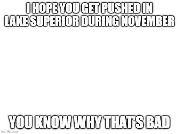 I HOPE YOU GET PUSHED IN LAKE SUPERIOR DURING NOVEMBER; YOU KNOW WHY THAT'S BAD | made w/ Imgflip meme maker