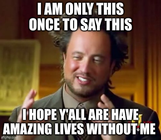 Ancient Aliens Meme | I AM ONLY THIS ONCE TO SAY THIS; I HOPE Y'ALL ARE HAVE AMAZING LIVES WITHOUT ME | image tagged in memes,ancient aliens | made w/ Imgflip meme maker