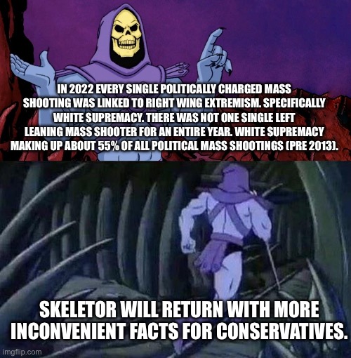 “ThE lEfT aRe ThE vIoLeNt OnEs.” | IN 2022 EVERY SINGLE POLITICALLY CHARGED MASS SHOOTING WAS LINKED TO RIGHT WING EXTREMISM. SPECIFICALLY WHITE SUPREMACY. THERE WAS NOT ONE SINGLE LEFT LEANING MASS SHOOTER FOR AN ENTIRE YEAR. WHITE SUPREMACY MAKING UP ABOUT 55% OF ALL POLITICAL MASS SHOOTINGS (PRE 2013). SKELETOR WILL RETURN WITH MORE INCONVENIENT FACTS FOR CONSERVATIVES. | image tagged in he man skeleton advices,mass shootings,right wing,inconvenient facts,guns | made w/ Imgflip meme maker