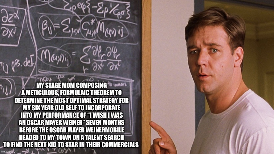 A beautiful mind | MY STAGE MOM COMPOSING A METICULOUS, FORMULAIC THEOREM TO DETERMINE THE MOST OPTIMAL STRATEGY FOR MY SIX YEAR OLD SELF TO INCORPORATE INTO MY PERFORMANCE OF “I WISH I WAS AN OSCAR MAYER WEINER” SEVEN MONTHS BEFORE THE OSCAR MAYER WEINERMOBILE HEADED TO MY TOWN ON A TALENT SEARCH TO FIND THE NEXT KID TO STAR IN THEIR COMMERCIALS | image tagged in a beautiful mind | made w/ Imgflip meme maker