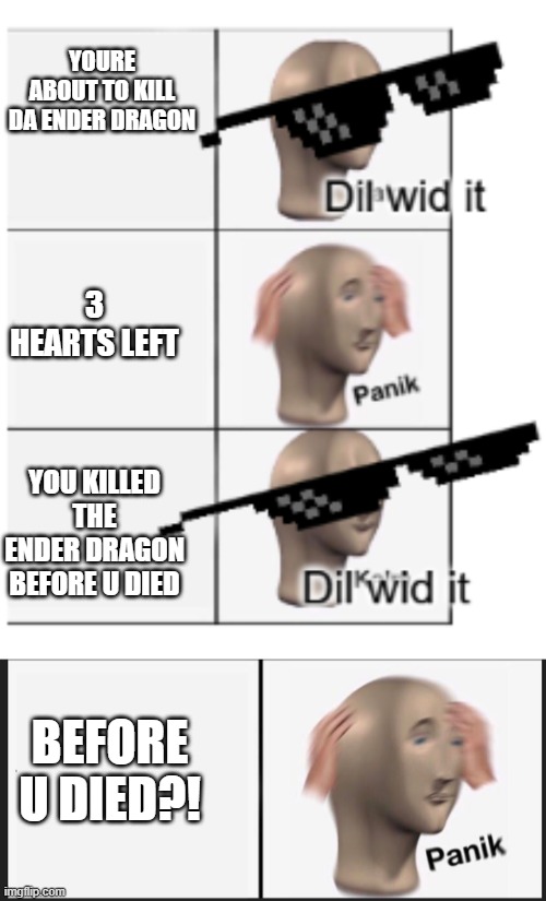 oh man this happens everytime to me | YOURE ABOUT TO KILL DA ENDER DRAGON; 3 HEARTS LEFT; YOU KILLED THE ENDER DRAGON BEFORE U DIED; BEFORE U DIED?! | image tagged in dil with it panik dil with it,memes,panik kalm panik | made w/ Imgflip meme maker