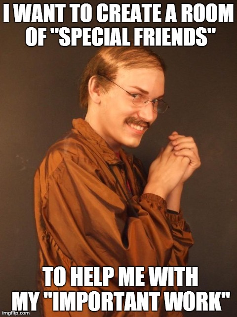 "Special Friends" and "Important Work" | I WANT TO CREATE A ROOM OF "SPECIAL FRIENDS"  TO HELP ME WITH MY "IMPORTANT WORK" | image tagged in creepy dude,pervert,weird | made w/ Imgflip meme maker