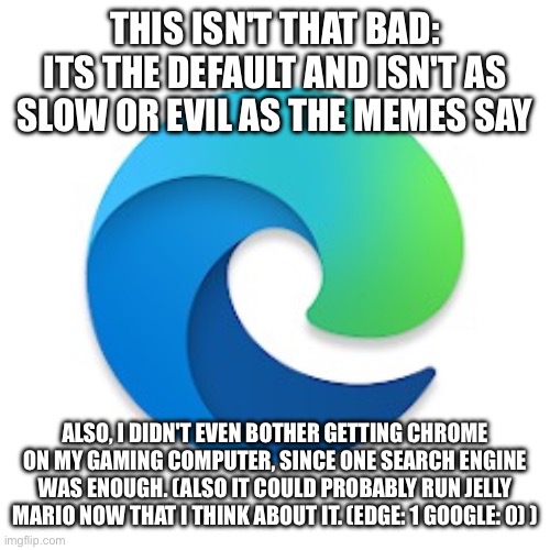 FR tho | THIS ISN'T THAT BAD:
ITS THE DEFAULT AND ISN'T AS SLOW OR EVIL AS THE MEMES SAY; ALSO, I DIDN'T EVEN BOTHER GETTING CHROME ON MY GAMING COMPUTER, SINCE ONE SEARCH ENGINE WAS ENOUGH. (ALSO IT COULD PROBABLY RUN JELLY MARIO NOW THAT I THINK ABOUT IT. (EDGE: 1 GOOGLE: 0) ) | image tagged in microsoft edge,opinion,unpopular opinion,google chrome,not bad | made w/ Imgflip meme maker