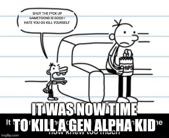 It was now time for Greg to kill manny, for he now knew too much | SHUT THE F*CK UP GAMETOONS IS GOOD I HATE YOU GO KILL YOURSELF; IT WAS NOW TIME TO KILL A GEN ALPHA KID | image tagged in it was now time for greg to kill manny for he now knew too much | made w/ Imgflip meme maker
