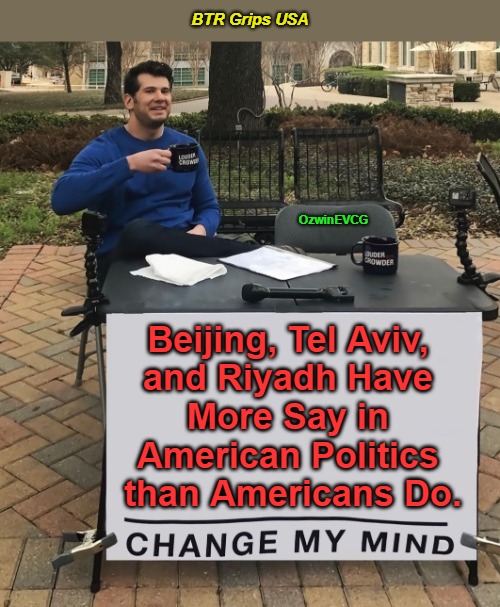 BTR Grips USA | BTR Grips USA OzwinEVCG Beijing, Tel Aviv, 

and Riyadh Have 

More Say in 

American Politics 

than Americans Do. | image tagged in china,israel,saudi arabia,bribery and subversion,occupied america,rigged elections | made w/ Imgflip meme maker