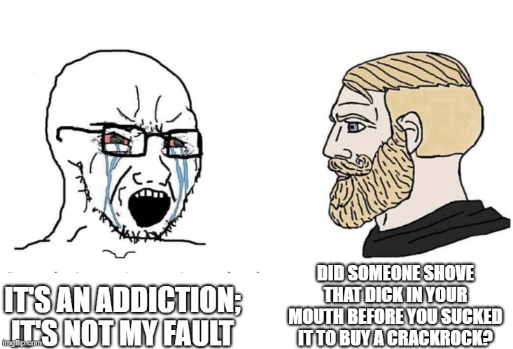 Soyboy Vs Yes Chad | DID SOMEONE SHOVE THAT DICK IN YOUR MOUTH BEFORE YOU SUCKED IT TO BUY A CRACKROCK? IT'S AN ADDICTION; IT'S NOT MY FAULT | image tagged in soyboy vs yes chad | made w/ Imgflip meme maker