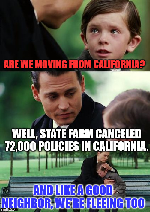 Thanks to democrats, Americans are fleeing California... | ARE WE MOVING FROM CALIFORNIA? WELL, STATE FARM CANCELED 72,000 POLICIES IN CALIFORNIA. AND LIKE A GOOD NEIGHBOR, WE'RE FLEEING TOO | image tagged in memes,finding neverland,time to flee california too,you cannot afford not to move | made w/ Imgflip meme maker