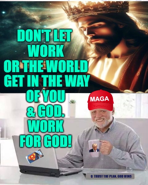 Don't let work get in the Way of You and God -Work for God | DON'T LET 
WORK
OR THE WORLD; GET IN THE WAY
 OF YOU 
& GOD.
WORK
FOR GOD! MAGA; Q  TRUST THE PLAN. GOD WINS | image tagged in god,q,trust the plan,trump,maga | made w/ Imgflip meme maker