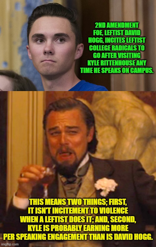 Leftists and hypocrisy goes together like Marxism and gulags. | 2ND AMENDMENT FOE, LEFTIST DAVID HOGG, INCITES LEFTIST COLLEGE RADICALS TO GO AFTER VISITING KYLE RITTENHOUSE ANY TIME HE SPEAKS ON CAMPUS. THIS MEANS TWO THINGS; FIRST, IT ISN'T INCITEMENT TO VIOLENCE WHEN A LEFTIST DOES IT; AND, SECOND, KYLE IS PROBABLY EARNING MORE PER SPEAKING ENGAGEMENT THAN IS DAVID HOGG. | image tagged in yep | made w/ Imgflip meme maker
