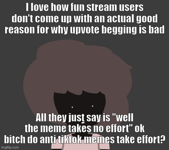 All they fucking do is just say "me when tiktok deleted" and show a happy guy and boom they get the fucking front page | I love how fun stream users don't come up with an actual good reason for why upvote begging is bad; All they just say is "well the meme takes no effort" ok bitch do anti tiktok memes take effort? | image tagged in qhar ben | made w/ Imgflip meme maker