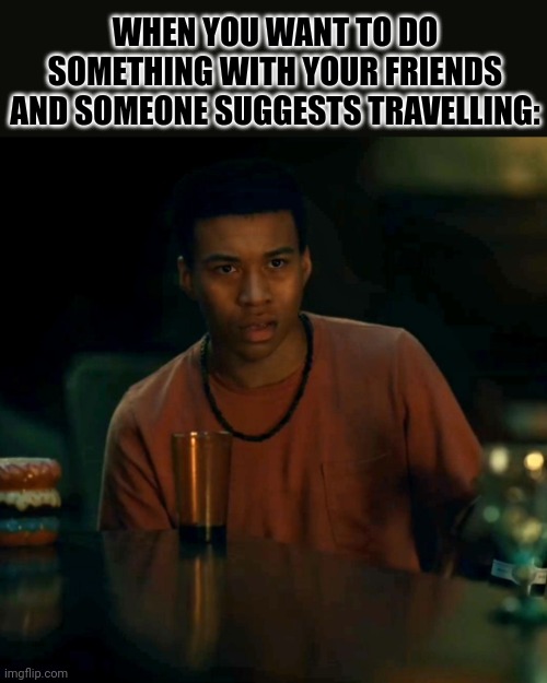Am I the only one? | WHEN YOU WANT TO DO SOMETHING WITH YOUR FRIENDS AND SOMEONE SUGGESTS TRAVELLING: | image tagged in travel,relatable,life | made w/ Imgflip meme maker