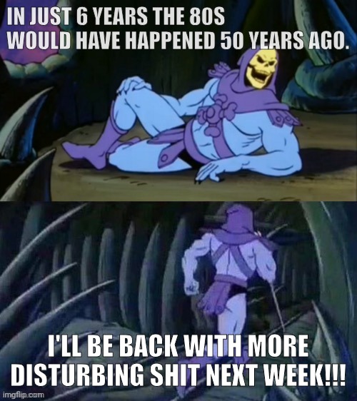 Skeletor disturbing facts | IN JUST 6 YEARS THE 80S WOULD HAVE HAPPENED 50 YEARS AGO. I'LL BE BACK WITH MORE DISTURBING SHIT NEXT WEEK!!! | image tagged in skeletor disturbing facts | made w/ Imgflip meme maker