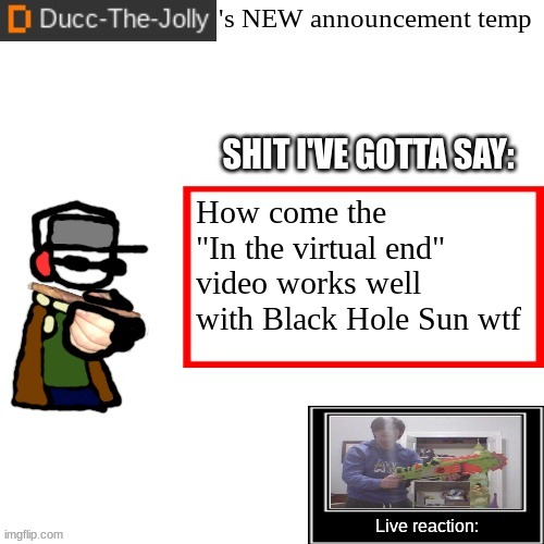 Ducc-The-Jolly's Brand New announcement temp | How come the "In the virtual end" video works well with Black Hole Sun wtf | image tagged in ducc-the-jolly's brand new announcement temp | made w/ Imgflip meme maker