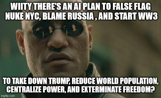 Before the Matrix was the Matrix | WIITY THERE'S AN AI PLAN TO FALSE FLAG
 NUKE NYC, BLAME RUSSIA , AND START WW3; TO TAKE DOWN TRUMP, REDUCE WORLD POPULATION, CENTRALIZE POWER, AND EXTERMINATE FREEDOM? | image tagged in matrix morpheus,nuclear war,trump,biden,artificial intelligence,memes | made w/ Imgflip meme maker