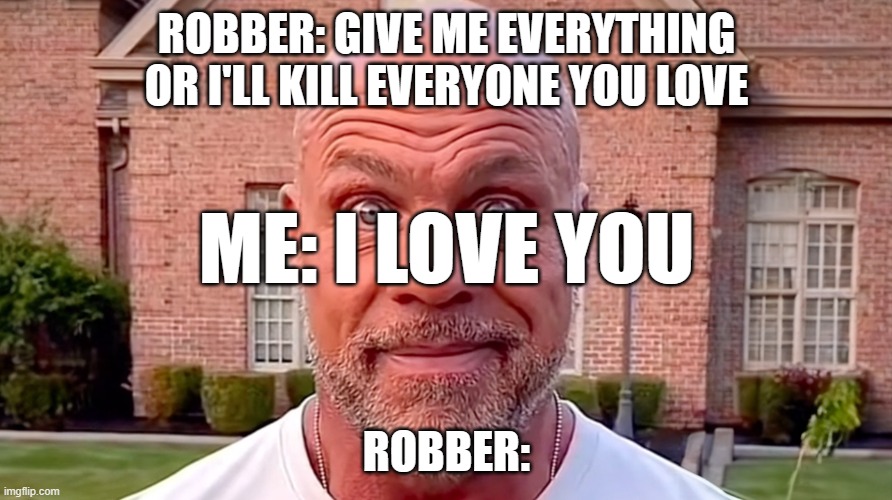 memes | ROBBER: GIVE ME EVERYTHING OR I'LL KILL EVERYONE YOU LOVE; ME: I LOVE YOU; ROBBER: | image tagged in kurt angle stare | made w/ Imgflip meme maker