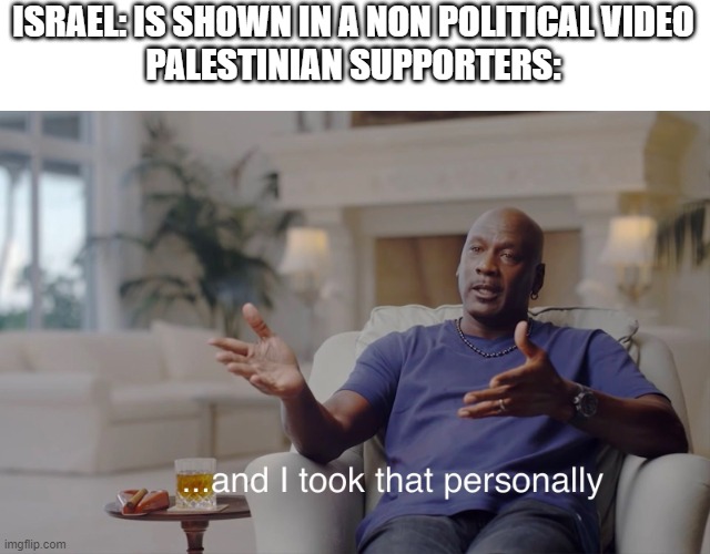 Go to a non political video and if it has Israel in it for non political reasons you will always see a "Free Palestine" | ISRAEL: IS SHOWN IN A NON POLITICAL VIDEO
PALESTINIAN SUPPORTERS: | image tagged in and i took that personally,israel,palestine | made w/ Imgflip meme maker