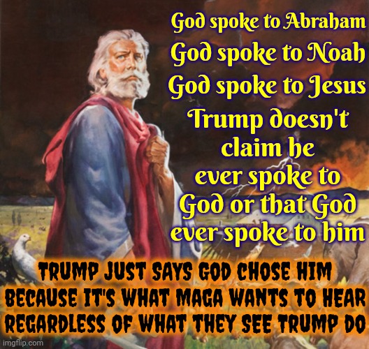 The Bible Warns You About Worshipping Deceivers | God spoke to Abraham; God spoke to Noah; God spoke to Jesus; Trump doesn't claim he ever spoke to God or that God ever spoke to him; Trump just SAYS God chose him because it's what Maga wants to HEAR
regardless of what they SEE Trump do | image tagged in noah be like,trump unfit unqualified dangerous,lock him up,trump deceives,trump lies,memes | made w/ Imgflip meme maker