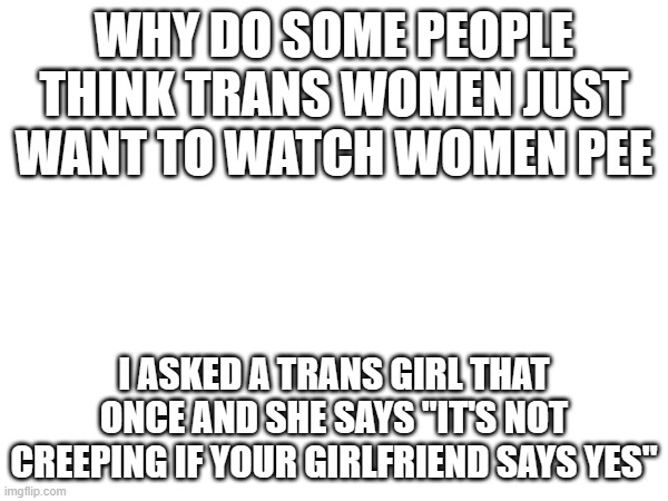 WHY DO SOME PEOPLE THINK TRANS WOMEN JUST WANT TO WATCH WOMEN PEE; I ASKED A TRANS GIRL THAT ONCE AND SHE SAYS "IT'S NOT CREEPING IF YOUR GIRLFRIEND SAYS YES" | made w/ Imgflip meme maker