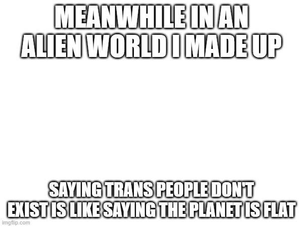 MEANWHILE IN AN ALIEN WORLD I MADE UP; SAYING TRANS PEOPLE DON'T EXIST IS LIKE SAYING THE PLANET IS FLAT | made w/ Imgflip meme maker