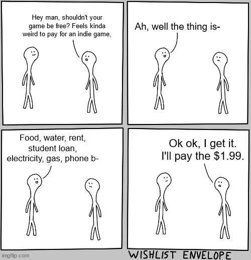 Indie game developers also need to eat, unfortunately | Hey man, shouldn't your game be free? Feels kinda weird to pay for an indie game, Ah, well the thing is-; Food, water, rent, student loan, electricity, gas, phone b-; Ok ok, I get it. I'll pay the $1.99. | image tagged in gamer speaking to game dev | made w/ Imgflip meme maker