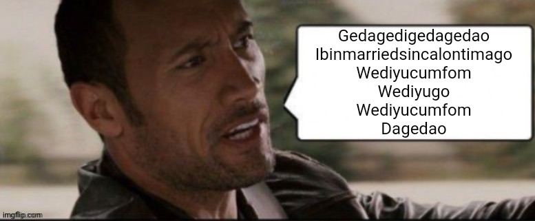 The Rock speech bubble | Gedagedigedagedao
Ibinmarriedsincalontimago
Wediyucumfom
Wediyugo
Wediyucumfom
Dagedao | image tagged in the rock speech bubble | made w/ Imgflip meme maker