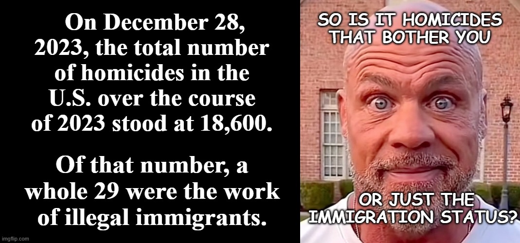 Selective outrage. | SO IS IT HOMICIDES THAT BOTHER YOU; On December 28, 2023, the total number of homicides in the U.S. over the course of 2023 stood at 18,600. Of that number, a whole 29 were the work of illegal immigrants. OR JUST THE IMMIGRATION STATUS? | image tagged in short black template,kurt angle staring,immigration,outrage | made w/ Imgflip meme maker
