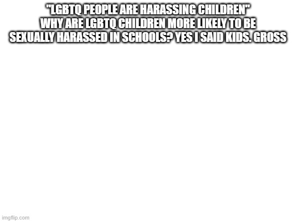 "LGBTQ PEOPLE ARE HARASSING CHILDREN" WHY ARE LGBTQ CHILDREN MORE LIKELY TO BE SEXUALLY HARASSED IN SCHOOLS? YES I SAID KIDS. GROSS | made w/ Imgflip meme maker