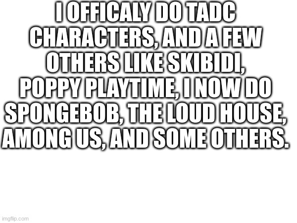 I OFFICALY DO TADC CHARACTERS, AND A FEW OTHERS LIKE SKIBIDI, POPPY PLAYTIME, I NOW DO SPONGEBOB, THE LOUD HOUSE, AMONG US, AND SOME OTHERS. | made w/ Imgflip meme maker