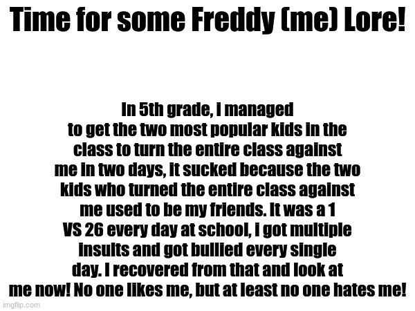 Tell me if you want Freddy lore 2 | Time for some Freddy (me) Lore! In 5th grade, i managed to get the two most popular kids in the class to turn the entire class against me in two days, it sucked because the two kids who turned the entire class against me used to be my friends. It was a 1 VS 26 every day at school, i got multiple insults and got bullied every single day. I recovered from that and look at me now! No one likes me, but at least no one hates me! | image tagged in memes,school | made w/ Imgflip meme maker