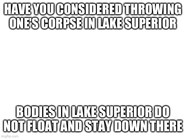 HAVE YOU CONSIDERED THROWING ONE'S CORPSE IN LAKE SUPERIOR; BODIES IN LAKE SUPERIOR DO NOT FLOAT AND STAY DOWN THERE | made w/ Imgflip meme maker