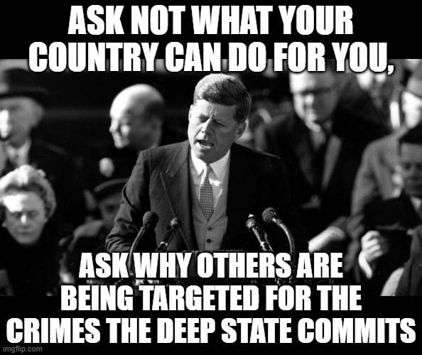 JFK | ASK NOT WHAT YOUR COUNTRY CAN DO FOR YOU, ASK WHY OTHERS ARE BEING TARGETED FOR THE CRIMES THE DEEP STATE COMMITS | image tagged in jfk | made w/ Imgflip meme maker