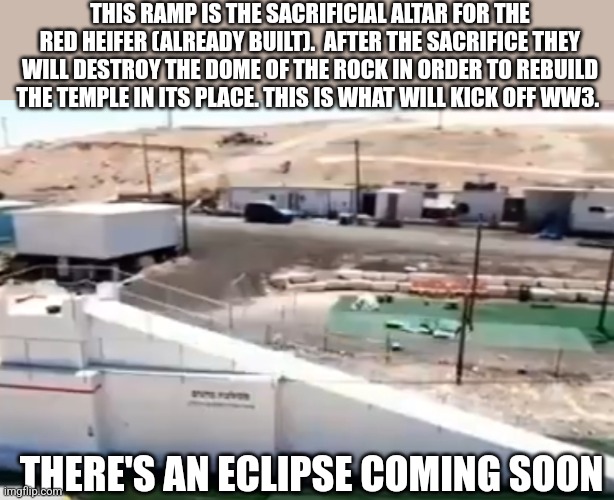 THIS RAMP IS THE SACRIFICIAL ALTAR FOR THE RED HEIFER (ALREADY BUILT).  AFTER THE SACRIFICE THEY WILL DESTROY THE DOME OF THE ROCK IN ORDER TO REBUILD THE TEMPLE IN ITS PLACE. THIS IS WHAT WILL KICK OFF WW3. THERE'S AN ECLIPSE COMING SOON | image tagged in funny memes | made w/ Imgflip meme maker