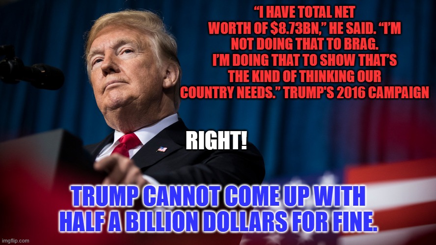 "I'll be the greatest President God ever created." Trump's business success boast. | “I HAVE TOTAL NET WORTH OF $8.73BN,” HE SAID. “I’M NOT DOING THAT TO BRAG. I’M DOING THAT TO SHOW THAT’S THE KIND OF THINKING OUR COUNTRY NEEDS.” TRUMP'S 2016 CAMPAIGN; RIGHT! TRUMP CANNOT COME UP WITH HALF A BILLION DOLLARS FOR FINE. | image tagged in politics | made w/ Imgflip meme maker