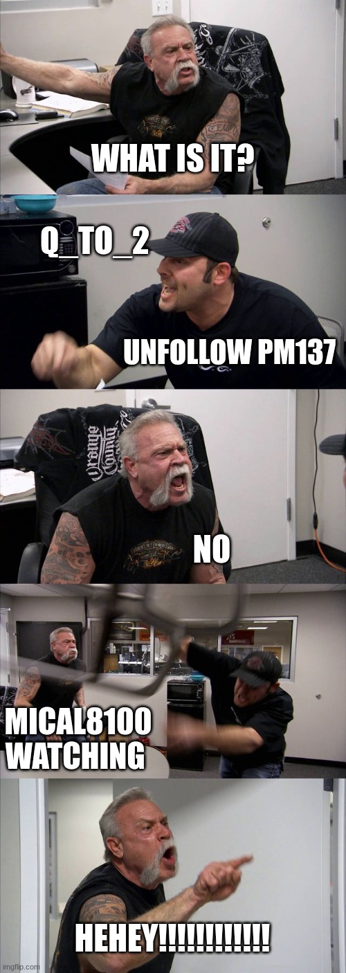 Michal8100 Be like | WHAT IS IT? Q_TO_2; UNFOLLOW PM137; NO; MICAL8100 WATCHING; HEHEY!!!!!!!!!!!! | image tagged in memes,american chopper argument | made w/ Imgflip meme maker