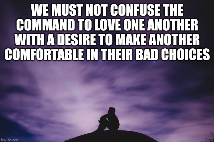 Man alone on hill at night | WE MUST NOT CONFUSE THE COMMAND TO LOVE ONE ANOTHER WITH A DESIRE TO MAKE ANOTHER COMFORTABLE IN THEIR BAD CHOICES | image tagged in man alone on hill at night | made w/ Imgflip meme maker