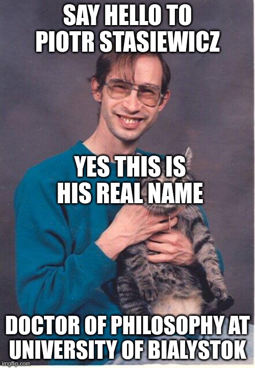 cat-nerd | SAY HELLO TO PIOTR STASIEWICZ; YES THIS IS HIS REAL NAME; DOCTOR OF PHILOSOPHY AT
UNIVERSITY OF BIALYSTOK | image tagged in cat-nerd | made w/ Imgflip meme maker