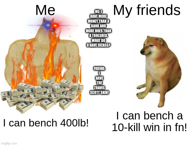 Buff Doge vs. Cheems | ME: I HAVE MORE MONEY THAN A BANK AND MORE HOES THAN A TOOLSHED, WHAT DO U HAVE FATASS? Me; My friends; FRIEND: I HAVE THE TRAVIS SCOTT SKIN! I can bench a 10-kill win in fn! I can bench 400lb! | image tagged in memes,buff doge vs cheems | made w/ Imgflip meme maker