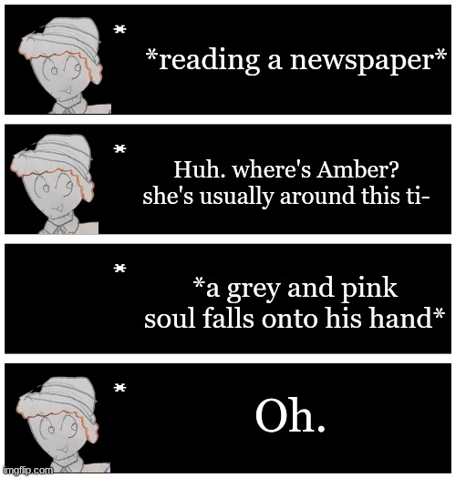 this probably isn't canon | *reading a newspaper*; Huh. where's Amber? she's usually around this ti-; *a grey and pink soul falls onto his hand*; Oh. | image tagged in 4 undertale textboxes | made w/ Imgflip meme maker