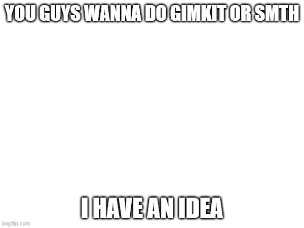 e | YOU GUYS WANNA DO GIMKIT OR SMTH; I HAVE AN IDEA | image tagged in e | made w/ Imgflip meme maker