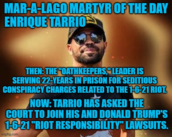 Trump does not need to be legally joined to a convicted 1-6-21 Riot conspirator. | MAR-A-LAGO MARTYR OF THE DAY
ENRIQUE TARRIO; THEN: THE "OATHKEEPERS," LEADER IS SERVING 22-YEARS IN PRISON FOR SEDITIOUS CONSPIRACY CHARGES RELATED TO THE 1-6-21 RIOT. NOW: TARRIO HAS ASKED THE COURT TO JOIN HIS AND DONALD TRUMP'S 1-6-21 "RIOT RESPONSIBILITY" LAWSUITS. | image tagged in politics | made w/ Imgflip meme maker